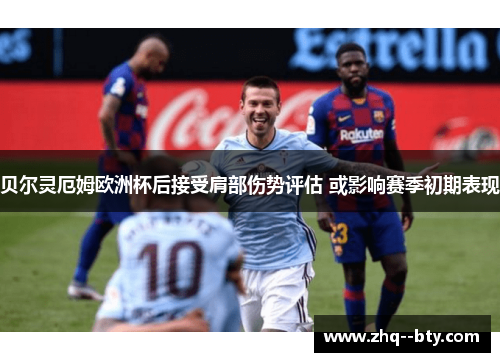 贝尔灵厄姆欧洲杯后接受肩部伤势评估 或影响赛季初期表现 贝尔灵厄姆欧洲杯后接受肩部伤势评估 或影响赛季初期表现