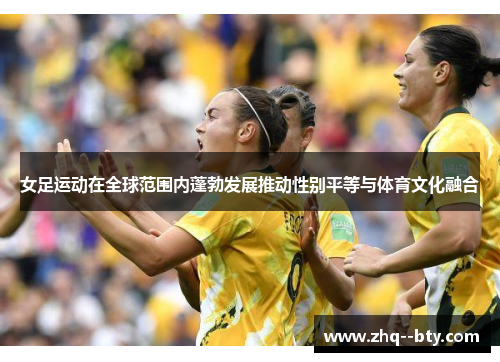 女足运动在全球范围内蓬勃发展推动性别平等与体育文化融合